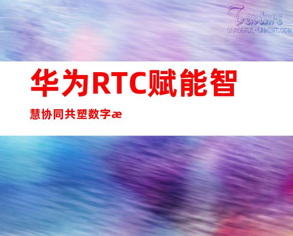 华为 RTC 赋能智慧协同 共塑数字未来